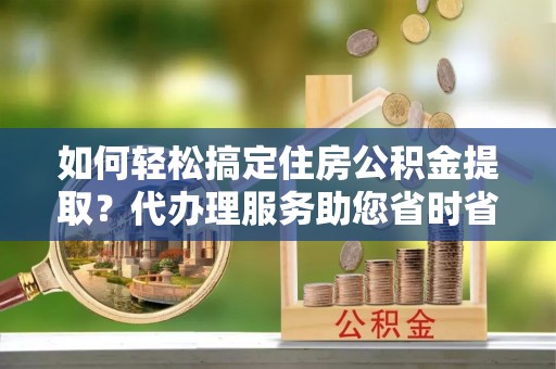 梁山如何轻松搞定住房公积金提取？代办理服务助您省时省力