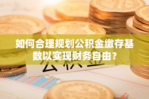 梁山如何合理规划公积金缴存基数以实现财务自由？