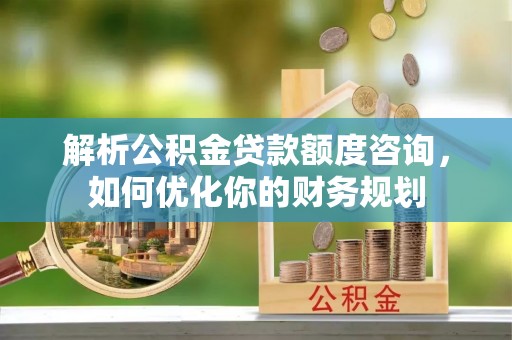 梁山解析公积金贷款额度咨询，如何优化你的财务规划
