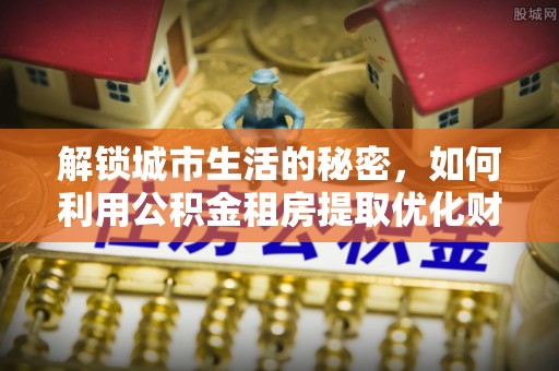 梁山解锁城市生活的秘密，如何利用公积金租房提取优化财务规划