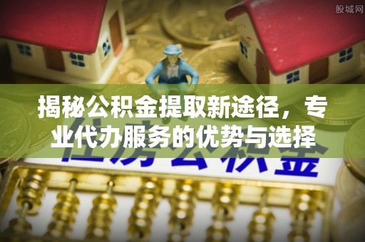 梁山揭秘公积金提取新途径，专业代办服务的优势与选择