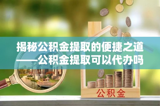 梁山揭秘公积金提取的便捷之道——公积金提取可以代办吗？