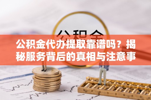 梁山公积金代办提取靠谱吗？揭秘服务背后的真相与注意事项