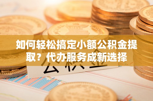 梁山如何轻松搞定小额公积金提取？代办服务成新选择