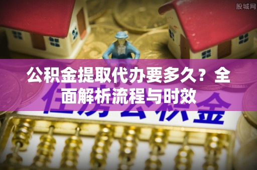 梁山公积金提取代办要多久？全面解析流程与时效