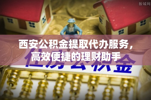 梁山西安公积金提取代办服务，高效便捷的理财助手
