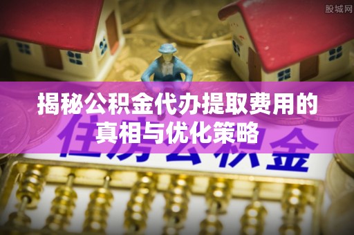 梁山揭秘公积金代办提取费用的真相与优化策略