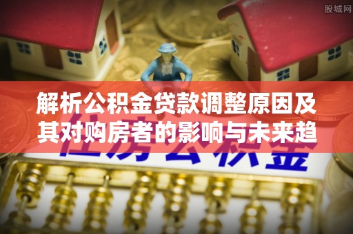 梁山解析公积金贷款调整原因及其对购房者的影响与未来趋势
