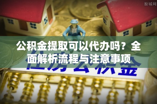 梁山公积金提取可以代办吗？全面解析流程与注意事项