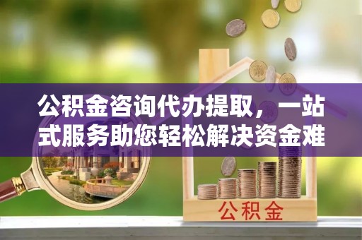 梁山公积金咨询代办提取，一站式服务助您轻松解决资金难题