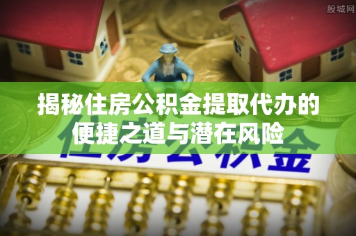 梁山揭秘住房公积金提取代办的便捷之道与潜在风险