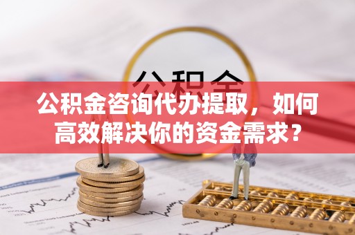 梁山公积金咨询代办提取，如何高效解决你的资金需求？