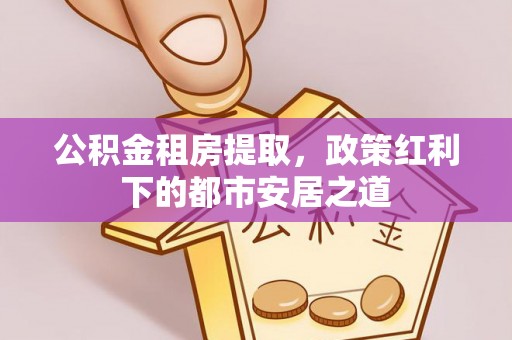 梁山公积金租房提取，政策红利下的都市安居之道