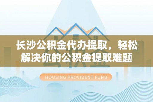 梁山长沙公积金代办提取，轻松解决你的公积金提取难题