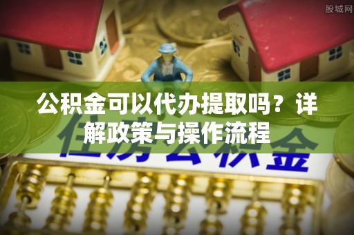 梁山公积金可以代办提取吗？详解政策与操作流程