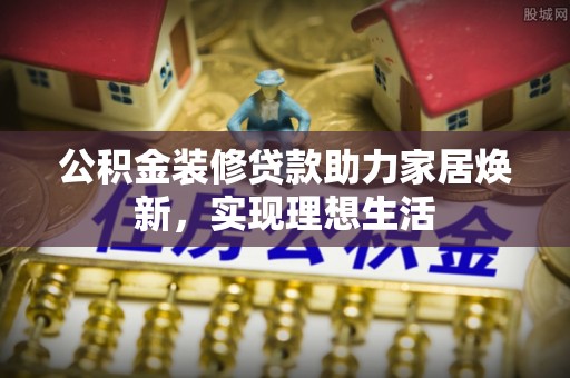 梁山公积金装修贷款助力家居焕新，实现理想生活