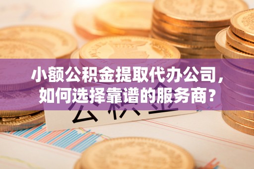 梁山小额公积金提取代办公司，如何选择靠谱的服务商？