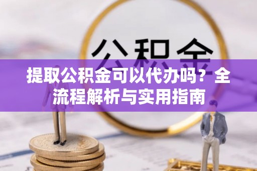 梁山提取公积金可以代办吗？全流程解析与实用指南