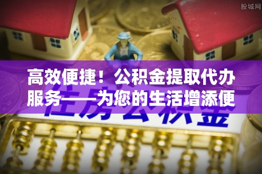 梁山高效便捷！公积金提取代办服务——为您的生活增添便利